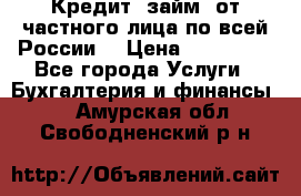 Кредит (займ) от частного лица по всей России  › Цена ­ 400 000 - Все города Услуги » Бухгалтерия и финансы   . Амурская обл.,Свободненский р-н